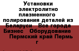 Установки электролитно-плазменного  полирования деталей из Беларуси - Все города Бизнес » Оборудование   . Пермский край,Пермь г.